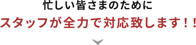 忙しい皆さまのためにスタッフが全力で対応致します！！