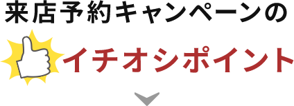 来店予約キャンペーンのイチオシポイント！